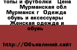 топы и футболки › Цена ­ 200 - Мурманская обл., Мурманск г. Одежда, обувь и аксессуары » Женская одежда и обувь   